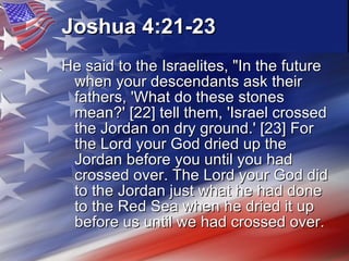 Joshua 4:21-23   He said to the Israelites, "In the future when your descendants ask their fathers, 'What do these stones mean?' [22] tell them, 'Israel crossed the Jordan on dry ground.' [23] For the Lord your God dried up the Jordan before you until you had crossed over. The Lord your God did to the Jordan just what he had done to the Red Sea when he dried it up before us until we had crossed over.  