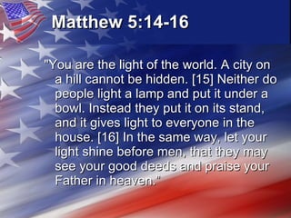Matthew 5:14-16   "You are the light of the world. A city on a hill cannot be hidden. [15] Neither do people light a lamp and put it under a bowl. Instead they put it on its stand, and it gives light to everyone in the house. [16] In the same way, let your light shine before men, that they may see your good deeds and praise your Father in heaven.” 