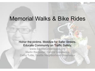 Memorial Walks & Bike Rides 
Honor the victims. Mobilize for Safer Streets. 
Educate Community on Traffic Safety. 
www.SeattleGreenways.org 
Merlin Rainwater, Central Greenways 
Cathy Tuttle, Seattle Neighborhood Greenways 
 