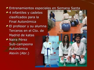 Entrenamientos especiales en Semana SantaEntrenamientos especiales en Semana Santa
4 infantiles y cadetes4 infantiles y cadetes
clasificados para laclasificados para la
Final AutonómicaFinal Autonómica
El profesor y su alumnaEl profesor y su alumna
Terceros en el Cto. deTerceros en el Cto. de
Madrid de katasMadrid de katas
Naira PérezNaira Pérez
Sub-campeonaSub-campeona
AutonómicaAutonómica
Alevín (Abr.)Alevín (Abr.)
 