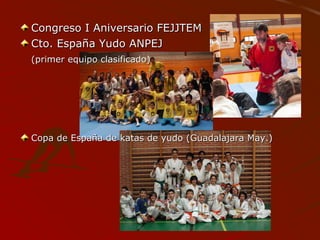 Congreso I Aniversario FEJJTEMCongreso I Aniversario FEJJTEM
Cto. España Yudo ANPEJCto. España Yudo ANPEJ
(primer equipo clasificado)(primer equipo clasificado)
Copa de España de katas de yudo (Guadalajara May.)Copa de España de katas de yudo (Guadalajara May.)
 