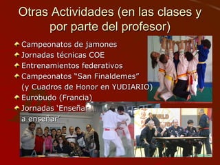 Otras Actividades (en las clases yOtras Actividades (en las clases y
por parte del profesor)por parte del profesor)
Campeonatos de jamonesCampeonatos de jamones
Jornadas técnicas COEJornadas técnicas COE
Entrenamientos federativosEntrenamientos federativos
Campeonatos “San Finaldemes”Campeonatos “San Finaldemes”
(y Cuadros de Honor en YUDIARIO)(y Cuadros de Honor en YUDIARIO)
Eurobudo (Francia)Eurobudo (Francia)
Jornadas ‘EnseñarJornadas ‘Enseñar
a enseñar’a enseñar’
 