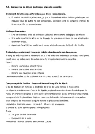 7.2.- Campanyes de difusió destinades al públic específic :
Enviament de fulletons a diferents casals d’avis i associacions.
• El resultat ha estat força favorable, ja que la demanda de visites i visites guiades per part
d’aquest tipus de públic ha set considerable. Coincidint amb la campanya d’amics del
Museu es vol fer un nou enviament.
Mailing a les escoles.
• S’ha fet un email a totes els escoles de Catalunya amb la oferta pedagògica del Museu.
• S’ha parlat amb Vall de Núria per tal de poder fer una oferta conjunta de cara a les Escoles
que hi fan estada.
• A partir de l’any 2011 es va ofertar el museu a totes les escoles de Ripoll i del ripollès.
Trobada i presentació del Museu als hotelers i restauradors de la comarca.
Al llarg del més d’octubre o novembre 2012 s’ha ofert una presentació al museu i una petita
reunió on es vol trobar punts de partida per a fer projectes i promocions conjuntes.
Dates :
• Dimarts 16 d’octubre a les 10 hores
• Dimarts 23 d’octubre a les 10 hores
• Dimarts 6 de novembre a les 10 hores
La trobada també es pot fer qualsevol altre dia o hora a petició del participants.
Campanya públic familiar : Contes al Museu Etnogràfic de Ripoll.
El dia 15 d’octubre en motiu de la celebració de la fira de Santa Teresa, el museu amb
col·laboració amb Ommnium Cultural del Ripollès, explicarà un conte a la sala Tomàs Raguer del
Museu on alhora que s’explica el conte s’anirà dibuixant (el dibuix es veu a través d’una pantalla),
un cop acabada l’explicació ens dirigirem cap a una de les sales del museu on els nens podran
tocar una peça del museu que d’alguna manera és protagonista del conte.
L’activitat va destinada a nens i nenes de 3 i 12 anys i als seus pares.
El preu és d’1 € per persona (nens i acompanyants)
Grups:
• 1er grup: ¼ de 6 de la tarda
• 2on grup: 6 de la tarda
Promoció de l’activitat conjunta amb Omnium Cultural
12
 