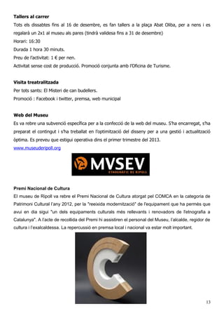 Tallers al carrer
Tots els dissabtes fins al 16 de desembre, es fan tallers a la plaça Abat Oliba, per a nens i es
regalarà un 2x1 al museu als pares (tindrà validesa fins a 31 de desembre)
Horari: 16:30
Durada 1 hora 30 minuts.
Preu de l’activitat: 1 € per nen.
Activitat sense cost de producció. Promoció conjunta amb l’Oficina de Turisme.
Visita treatralitzada
Per tots sants: El Misteri de can budellers.
Promoció : Facebook i twitter, premsa, web municipal
Web del Museu
Es va rebre una subvenció específica per a la confecció de la web del museu. S’ha encarregat, s’ha
preparat el contingut i s’ha treballat en l’optimització del disseny per a una gestió i actualització
òptima. Es preveu que estigui operativa dins el primer trimestre del 2013.
www.museuderipoll.org
Premi Nacional de Cultura
El museu de Ripoll va rebre el Premi Nacional de Cultura atorgat pel COMCA en la categoria de
Patrimoni Cultural l’any 2012, per la "reeixida modernització" de l'equipament que ha permès que
avui en dia sigui "un dels equipaments culturals més rellevants i renovadors de l'etnografia a
Catalunya". A l’acte de recollida del Premi hi assistiren el personal del Museu, l’alcalde, regidor de
cultura i l’exalcaldessa. La repercussió en premsa local i nacional va estar molt important.
13
 