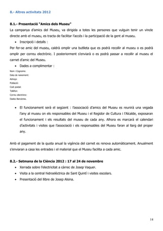 8.- Altres activitats 2012
8.1.- Presentació “Amics dels Museu”
La campanya d’amics del Museu, va dirigida a totes les persones que vulguin tenir un vincle
directe amb el museu, es tracta de facilitar l’accés i la participació de la gent al museu.
• Inscripció i detalls :
Per fer-se amic del museu, caldrà omplir una butlleta que es podrà recollir al museu o es podrà
omplir per correu electrònic. I posteriorment s’enviarà o es podrà passar a recollir al museu el
carnet d’amic del Museu.
• Dades a complimentar :
Nom i Cognoms:
Data de naixement:
Adreça:
Població:
Codi postal:
Telèfon:
Correu electrònic:
Dades Bancàries.
• El funcionament serà el següent : l’associació d’amics del Museu es reunirà una vegada
l’any al museu on els responsables del Museu i el Regidor de Cultura i l’Alcalde, exposaran
el funcionament i els resultats del museu de cada any. Alhora es marcarà el calendari
d’activitats i visites que l’associació i els responsables del Museu faran al llarg del proper
any.
Amb el pagament de la quota anual la vigència del carnet es renova automàticament. Anualment
s’enviaran a casa les entrades i el material que el Museu facilita a cada amic.
8.2.- Setmana de la Ciència 2012 : 17 al 24 de novembre
• Xerrada sobre l’electricitat a càrrec de Josep Vaquer.
• Visita a la central hidroelèctrica de Sant Quintí i visites escolars.
• Presentació del llibre de Josep Alsina.
14
 
