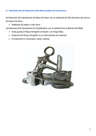 4.- Activitats de col·laboració amb altres pobles de la Comarca
Col·laboració amb l’ajuntament de Ribes de Freser, per la celebració del 50è Aniversari del concurs
de Gossos de atura.
• Realització de tallers a l’aire lliure.
Col·laboració amb l’ajuntament de Campdevànol, per la celebració de la Biennal del Metall.
• Visita guiada al Museu Etnogràfic de Ripoll i a la Farga Palau.
• Presència del Museu Etnogràfic en un dels estands de la biennal.
• Col·laboració en entrevistes i taules rodones.
5
 