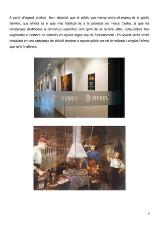 A partir d’aquest anàlisis hem detectat que el públic que menys entra al museu és el públic
familiar, que alhora és el que més habitual és a la població els mesos d’estiu, ja que les
campanyes destinades a col·lectius específics com gent de la tercera edat, restauradors han
augmentat el nombre de visitants en aquest segon any de funcionament.. En aquest sentit s’està
treballant en una campanya de difusió destinat a aquest públic per tal de millorar i ampliar l’oferta
que se’ls hi ofereix.
9
 
