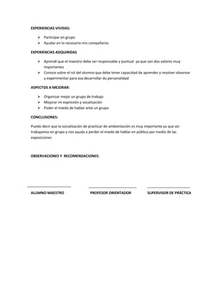 EXPERIENCIAS VIVIDAS:

    Participar en grupo
    Ayudar en lo necesario mis compañeros

EXPERIENCIAS ADQUIRIDAS

    Aprendí que el maestro debe ser responsable y puntual ya que son dos valores muy
     importantes
    Conoce sobre el rol del alumno que debe tener capacidad de aprender y resolver observar
     y experimentar para asa desarrollar du personalidad

ASPECTOS A MEJORAR:

    Organizar mejor un grupo de trabajo
    Mejorar mi expresión y vocalización
    Poder el miedo de hablar ante un grupo

CONCLUSIONES:

Puedo decir que la socialización de practicar de ambientación es muy importante ya que así
trabajamos en grupo y nos ayuda a perder el miedo de hablar en público por medio de las
exposiciones



OBSERVACIONES Y RECOMENDACIONES:




ALUMNO MAESTRO                     PROFESOR ORIENTADOR                SUPERVISOR DE PRÁCTICA
 