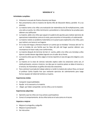 MEMORIA N° 6

Actividades cumplidas:

    Visitamos la escuela de Práctica Docente José Reyes
    Nos presentamos ante la maestra de Quinto Año de Educación Básica, paralelo B y sus
     alumnos
    La maestra tomo a los niños una evaluación de matemáticas de 20 multiplicaciones, cada
     una valía un punto, los niños terminaron y procedieron a intercambiarse las pruebas para
     obtener una calificación
    La maestra pidió a los niños que saquen el cuaderno de apuntes para realizar ejercicios de
     operaciones matemáticas como es la resta, para encontrar el minuendo y el substraendo.
    La maestra realizó un problema matemático en la pizarra para explicarles a los niños, para
     que realicen una tarea en sus hogares
    En la clase de lengua y literatura leyeron un cuento que se titulabas “ansiosos del oro” lo
     cual se trataba de una familia que los hijos del jefe del hogar querían obtener una
     recompensa sin hacer nada, eran conformistas,
    La maestra después de terminar de leer el cuento, pidió a los niños una moraleja y ellos
     dijeron cuando desean algo debes lograrlo con el sudor de tu frente.
    La maestra antes que los niños salgan al recreo repartió un vaso de agua de orégano y una
     galleta.
    La maestra en la clase de ciencias naturales explico sobre las estaciones como son, el
     otoño,primavera, verano e invierno. Les dijo que en nuestros países se daba el invierno y
     el verano, les hizorealizar un gráfico de estas dos estaciones.
    Para culminar la jornada de trabajo salieron a recibir la materia de cultura física, en lacual
     el profesor Carlos España hizo que realizarán ejercicios de calentamiento para luego
     formar equipos de futbol de hombres y mujeres.

   Experiencias vividas

    Compartir responsabilidades
    Ayudar en lo necesario a la maestra
    Alegre por haber compartido con los niños y con la maestra

   Experiencias adquiridas

    Aprendí a que los niños son muy activos y participativos
    Conocí el comportamiento de los niños tanto en el aula como en el recreo

   Aspectos a mejorar

    Mejorar la ortografía y caligrafía
    Mejorar la presentación
    Ser más activa
 