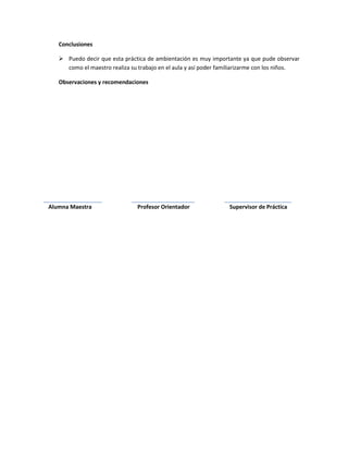 Conclusiones

    Puedo decir que esta práctica de ambientación es muy importante ya que pude observar
     como el maestro realiza su trabajo en el aula y así poder familiarizarme con los niños.

   Observaciones y recomendaciones




Alumna Maestra                  Profesor Orientador               Supervisor de Práctica
 