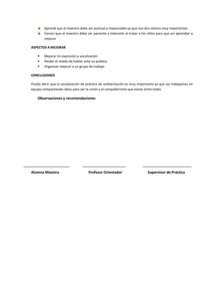 Aprendí que el maestro debe ser puntual y responsable ya que son dos valores muy importantes
        Conocí que el maestro debe ser paciente y tolerante al tratar a los niños para que así aprendan a
        mejorar

ASPECTOS A MEJORAR

       Mejorar mi expresión y vocalización
       Perder el miedo de hablar ante un publico
       Organizar mejorar a un grupo de trabajo

CONCLUSIONES

Puedo decir que la socialización de práctica de ambientación es muy importante ya que así trabajamos en
equipo compartiendo ideas para ver la unión y el compañerismo que existe entre todos

    Observaciones y recomendaciones




Alumna Maestra                      Profesor Orientador                    Supervisor de Práctica
 