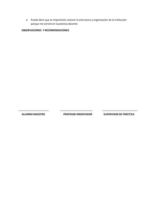 Puede decir que es importante conocer la estructura y organización de la institución
      porque me servirá en la práctica docente

OBSERVACIONES Y RECOMENDACIONES:




ALUMNO MAESTRO                    PROFESOR ORIENTADOR                SUPERVISOR DE PRÁCTICA
 