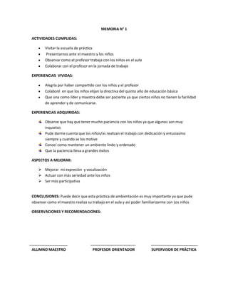 MEMORIA N° 1

ACTIVIDADES CUMPLIDAS:

       Visitar la escuela de práctica
       Presentarnos ante el maestro y los niños
       Observar como el profesor trabaja con los niños en el aula
       Colaborar con el profesor en la jornada de trabajo

EXPERIENCIAS VIVIDAS:

       Alegría por haber compartido con los niños y el profesor
       Colaboré en que los niños elijan la directiva del quinto año de educación básica
       Que una como líder y maestra debe ser paciente ya que ciertos niños no tienen la facilidad
       de aprender y de comunicarse.

EXPERIENCIAS ADQUIRIDAS:

       Observe que hay que tener mucho paciencia con los niños ya que algunos son muy
       inquietos
       Pude darme cuenta que los niños/as realizan el trabajo con dedicación y entusiasmo
       siempre y cuando se los motive
       Conocí como mantener un ambiente lindo y ordenado
       Que la paciencia lleva a grandes éxitos

ASPECTOS A MEJORAR:

    Mejorar mi expresión y vocalización
    Actuar con más seriedad ante los niños
    Ser más participativa


CONCLUSIONES: Puede decir que esta práctica de ambientación es muy importante ya que pude
observar como el maestro realiza su trabajo en el aula y así poder familiarizarme con Los niños

OBSERVACIONES Y RECOMENDACIONES:




ALUMNO MAESTRO                     PROFESOR ORIENTADOR                SUPERVISOR DE PRÁCTICA
 