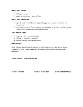 EXPERIENCIAS VIVIDAS:

    Participar en grupo
    Ayudar en lo necesario mis compañeros

EXPERIENCIAS ADQUIRIDAS

    Aprendí que el maestro debe ser responsable y puntual ya que son dos valores muy
     importantes
    Conoce sobre el rol del alumno que debe tener capacidad de aprender y resolver observar
     y experimentar para asa desarrollar du personalidad

ASPECTOS A MEJORAR:

    Organizar mejor un grupo de trabajo
    Mejorar mi expresión y vocalización
    Poder el miedo de hablar ante un grupo

CONCLUSIONES:

Puedo decir que la socialización de practicar de ambientación es muy importante ya que así
trabajamos en grupo y nos ayuda a perder el miedo de hablar en público por medio de las
exposiciones



OBSERVACIONES Y RECOMENDACIONES:




ALUMNO MAESTRO                     PROFESOR ORIENTADOR                SUPERVISOR DE PRÁCTICA
 