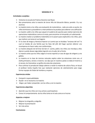 MEMORIA N° 6

Actividades cumplidas:

    Visitamos la escuela de Práctica Docente José Reyes
    Nos presentamos ante la maestra de tercer Año de Educación Básica, paralelo B y sus
     alumnos
    La maestra tomo a los niños una evaluación de matemáticas , cada una valía un punto, los
     niños terminaron y procedieron a intercambiarse las pruebas para obtener una calificación
    La maestra pidió a los niños que saquen el cuaderno de apuntes para realizar ejercicios de
     operaciones matemáticas como es la resta, para encontrar el minuendo y el substraendo.
    La maestra realizó un problema matemático en la pizarra para explicarles a los niños, para
     que realicen una tarea en sus hogares
    En la clase de lengua y literatura leyeron un cuento que se titulabas “ansiosos del oro” lo
     cual se trataba de una familia que los hijos del jefe del hogar querían obtener una
     recompensa sin hacer nada, eran conformistas,
    La maestra después de terminar de leer el cuento, pidió a los niños una moraleja y ellos
     dijeron cuando desean algo debes lograrlo con el sudor de tu frente.
    La maestra antes que los niños salgan al recreo repartió un vaso de agua de orégano y una
     galleta.
    La maestra en la clase de ciencias naturales explico sobre las estaciones como son, el
     otoño,primavera, verano e invierno. Les dijo que en nuestros países se daba el invierno y
     el verano, les hizorealizar un gráfico de estas dos estaciones.
    Para culminar la jornada de trabajo salieron a recibir la materia de cultura física, en lacual
     el profesor Carlos España hizo que realizarán ejercicios de calentamiento para luego
     formar equipos de futbol de hombres y mujeres.

   Experiencias vividas

    Compartir responsabilidades
    Ayudar en lo necesario a la maestra
    Alegre por haber compartido con los niños y con la maestra

   Experiencias adquiridas

    Aprendí a que los niños son muy activos y participativos
    Conocí el comportamiento de los niños tanto en el aula como en el recreo

   Aspectos a mejorar

    Mejorar la ortografía y caligrafía
    Mejorar la presentación
    Ser más activa

   Conclusiones
 