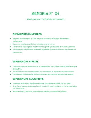 MEMORIA N° 04
                   SOCIALIZACIÓN Y EXPOSICIÓN DE TRABAJOS




ACTIVIDADES CUMPLIDAS
Llegamos puntualmente al salón de actos de nuestra institución debidamente
uniformados.
Expusimos trabajos de prácticas realizadas anteriormente.
Coordinamos todo el grupo nuestro tema asignado y trabajamos de manera uniforme.
Socializamos y compartimos momentos agradables quienes asistimos a esta jornada de
exposiciones.




EXPERIENCIAS VIVIDAS
Tuvimos un poco de temor al iniciar la exposiciones, pues esto era nuevo para la mayoría
de nosotros.
Observamos en algunos compañeros/as, al momento de exponer cierto nerviosismo.
Compartimos experiencias y vivencias distintas cada grupo de alumnos practicantes.

EXPERIENCIAS ADQUIRIDAS
Para lograr éxito en las exposiciones todo el grupo debe colaborar con sus ideas.
Organizar el trabajo, los temas y la intervención de cada integrante en forma ordenada y
con anticipación.
Mantener cierto control de las emociones cuando nos dirigimos al público.
 