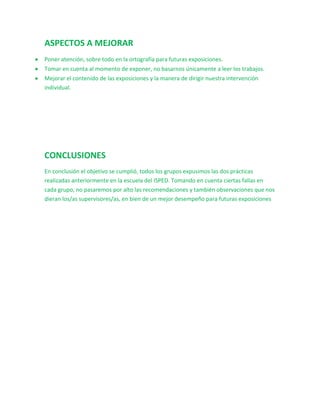 ASPECTOS A MEJORAR
Poner atención, sobre todo en la ortografía para futuras exposiciones.
Tomar en cuenta al momento de exponer, no basarnos únicamente a leer los trabajos.
Mejorar el contenido de las exposiciones y la manera de dirigir nuestra intervención
individual.




CONCLUSIONES
En conclusión el objetivo se cumplió, todos los grupos expusimos las dos prácticas
realizadas anteriormente en la escuela del ISPED. Tomando en cuenta ciertas fallas en
cada grupo, no pasaremos por alto las recomendaciones y también observaciones que nos
dieran los/as supervisores/as, en bien de un mejor desempeño para futuras exposiciones
 
