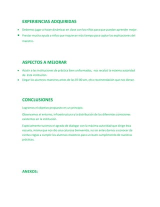 EXPERIENCIAS ADQUIRIDAS
Debemos jugar o hacer dinámicas en clase con los niños para que puedan aprender mejor.
Prestar mucha ayuda a niños que requieran más tiempo para captar las explicaciones del
maestro.




ASPECTOS A MEJORAR
Asistir a las instituciones de práctica bien uniformados, nos recalcó la máxima autoridad
de ésta institución.
Llegar los alumnos-maestros antes de las 07:00 am, otra recomendación que nos dieran.




CONCLUSIONES
Logramos el objetivo propuesto en un principio.

Observamos el entorno, infraestructura y la distribución de las diferentes comisiones
existentes en la institución.

Especialmente tuvimos el agrado de dialogar con la máxima autoridad que dirige ésta
escuela, misma que nos dio una calurosa bienvenida, no sin antes darnos a conocer de
ciertas reglas a cumplir los alumnos-maestros para un buen cumplimiento de nuestras
prácticas.




ANEXOS:
 
