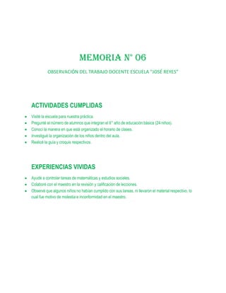 MEMORIA N° 06
         OBSERVACIÓN DEL TRABAJO DOCENTE ESCUELA “JOSÉ REYES”




ACTIVIDADES CUMPLIDAS
Visité la escuela para nuestra práctica.
Pregunté el número de alumnos que integran el 6° año de educación básica (24 niños).
Conocí la manera en que está organizado el horario de clases.
Investigué la organización de los niños dentro del aula.
Realicé la guía y croquis respectivos.




EXPERIENCIAS VIVIDAS
Ayudé a controlar tareas de matemáticas y estudios sociales.
Colaboré con el maestro en la revisión y calificación de lecciones.
Observé que algunos niños no habían cumplido con sus tareas, ni llevaron el material respectivo, lo
cual fue motivo de molestia e inconformidad en el maestro.
 