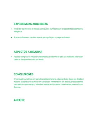 EXPERIENCIAS ADQUIRIDAS
Improvisar exposiciones de trabajos para que los alumnos tengan la capacidad de desarrollar su
inteligencia.

Aclarar confusiones a los niños sirve de gran ayuda para un mejor rendimiento.




ASPECTOS A MEJORAR
Recordar siempre a los niños con anterioridad que deben llevar todos sus materiales para recibir
clases el día siguiente no está por demás.




CONCLUSIONES
En conclusión cumplimos con la práctica satisfactoriamente, observando las clases que dictaba el
maestro, ayudando a los alumnos con sus tareas e informándonos con datos que necesitábamos
para realizar nuestro trabajo y sobre todo enriqueciendo nuestros conocimientos para una futura
docencia.




ANEXOS:
 