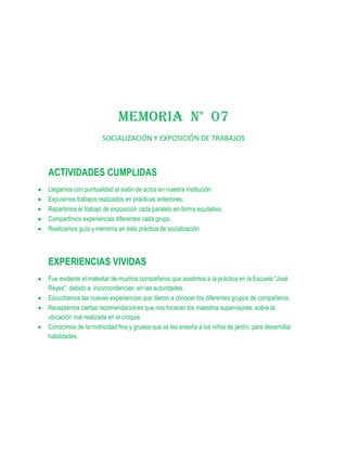 MEMORIA N° 07
                     SOCIALIZACIÓN Y EXPOSICIÓN DE TRABAJOS



ACTIVIDADES CUMPLIDAS
Llegamos con puntualidad al salón de actos en nuestra institución.
Expusimos trabajos realizados en prácticas anteriores.
Repartimos el trabajo de exposición cada paralelo en forma equitativa.
Compartimos experiencias diferentes cada grupo.
Realizamos guía y memoria en ésta práctica de socialización




EXPERIENCIAS VIVIDAS
Fue evidente el malestar de muchos compañeros que asistimos a la práctica en la Escuela “José
Reyes”, debido a inconcordancias en las autoridades.
Escuchamos las nuevas experiencias que dieron a conocer los diferentes grupos de compañeros.
Receptamos ciertas recomendaciones que nos hicieran los maestros supervisores, sobre la
ubicación mal realizada en el croquis.
Conocimos de la motricidad fina y gruesa que se les enseña a los niños de jardín, para desarrollar
habilidades.
 