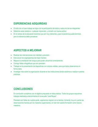 EXPERIENCIAS ADQUIRIDAS
El éxito de un buen trabajo se logra con la participación de todos y cada uno de los integrantes.
Debemos estar prestos a cualquier imprevisto, y tomarlo con buena actitud.
En el campo de la educación tenemos que ser muy tolerantes, pues la paciencia puede terminar,
pero la tolerancia debe prevalecer.




ASPECTOS A MEJORAR
Realizar las intervenciones con claridad y precisión.
Estructurar los organigramas de mejor manera.
Mejorar la orientación del croquis para poder ubicarnos correctamente.
Corregir faltas ortográficas que aún persisten.
Trabajar en la presentación de diapositivas con colores visibles, para que todos observemos en
forma clara.
Investigar más sobre la organización docente en las instituciones donde asistimos a realizar nuestras
prácticas.




CONCLUSIONES
En conclusión cumplimos con el objetivo propuesto en ésta práctica. Todos los grupos expusimos
trabajos realizados anteriormente en la escuela “José Reyes”.

Persisten aún fallas de nuestra parte, esperamos mejorar con el tiempo, tomando muy en cuenta las
observaciones hechas por los maestros supervisores, en bien de nuestra formación como futuros
maestros.
 