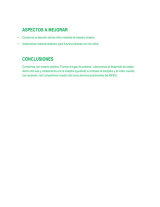 ASPECTOS A MEJORAR
•   Conservar la atención de los niños mientras el maestro enseña.

•   Implementar material didáctico para futuras prácticas con los niños.




    CONCLUSIONES
    Cumplimos con nuestro objetivo. Fuimos al lugar de práctica, observamos el desarrollo de clases
    dentro del aula y colaboramos con la maestra ayudando a contralar la disciplina y el orden cuando
    fue necesario. Así compartimos nuestro día como alumnos-practicantes del ISPED.
 