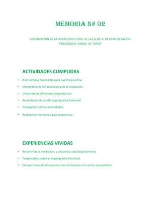 MEMORIA N# 02

          OBSERVACION DE LA INFRAESTRUCTURA DE LA ESCUELA DE DEMOSTRACIÓN
                             PEDAGÓGICA ANEXA AL “ISPED”




    ACTIVIDADES CUMPLIDAS
•   Asistimos puntualmente para nuestra práctica.

•   Observamos la infraestructura de la institución.

•   Ubicamos las diferentes dependencias.

•   Recopilamos datos del organigrama funcional.

•   Dialogamos con las autoridades.

•   Realizamos memoria y guía respectivas.




    EXPERIENCIAS VIVIDAS
•   Recorrimos la institución, y ubicamos cada departamento.

•   Preguntamos sobre el organigrama funcional.

•   Compartimos al principio muchas confusiones con varios compañeros.
 