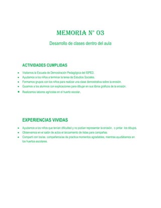 MEMORIA N° 03
                       Desarrollo de clases dentro del aula



ACTIVIDADES CUMPLIDAS
Visitamos la Escuela de Demostración Pedagógica del ISPED.
Ayudamos a los niños a terminar la terea de Estudios Sociales.
Formamos grupos con los niños para realizar una clase demostrativa sobre la erosión.
Guiamos a los alumnos con explicaciones para dibujar en sus libros gráficos de la erosión.
Realizamos labores agrícolas en el huerto escolar.




EXPERIENCIAS VIVIDAS
Ayudamos a los niños que tenían dificultad y no podían representar la erosión, o pintar los dibujos.
Observamos en el salón de actos el lanzamiento de listas para campañas.
Compartí con los/as compañeros/as de practica momentos agradables, mientras ayudábamos en
los huertos escolares.
 