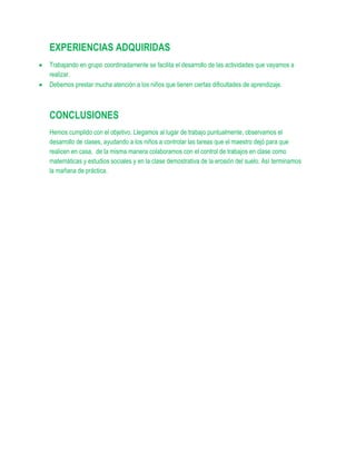 EXPERIENCIAS ADQUIRIDAS
Trabajando en grupo coordinadamente se facilita el desarrollo de las actividades que vayamos a
realizar.
Debemos prestar mucha atención a los niños que tienen ciertas dificultades de aprendizaje.



CONCLUSIONES
Hemos cumplido con el objetivo. Llegamos al lugar de trabajo puntualmente, observamos el
desarrollo de clases, ayudando a los niños a controlar las tareas que el maestro dejó para que
realicen en casa, de la misma manera colaboramos con el control de trabajos en clase como
matemáticas y estudios sociales y en la clase demostrativa de la erosión del suelo. Así terminamos
la mañana de práctica.
 