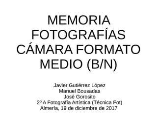 MEMORIA
FOTOGRAFÍAS
CÁMARA FORMATO
MEDIO (B/N)
Javier Gutiérrez López
Manuel Bousadas
José Gorosito
2º A Fotografía Artística (Técnica Fot)
Almería, 19 de diciembre de 2017
 