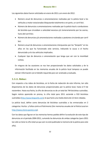 Memoria 2011
32
Los siguientes datos fueron solicitados en enero de 2011 y en enero de 2012:
 Número anual de denuncias o amonestaciones realizadas por la policía local a los
vehículos a motor estacionados bloqueando totalmente o en parte, un carril bici.
 Número de denuncias o amonestaciones realizadas por la policía local a conductores
de bicicleta que circulaban a velocidad excesiva y/o temerariamente por las aceras,
fuera del carril bici.
 Número de denuncias y/o amonestaciones realizadas a peatones circulando por carril
bici.
 Número anual de denuncias o amonestaciones interpuestas por los “bicipolis” en los
años en los que ha funcionado este servicio, indicando la causa o el hecho
denunciado y el o los vehículos implicados.
 Cualquier tipo de denuncia o amonestación que tenga que ver con la movilidad
ciclista.
En ninguna de las ocasiones se nos han proporcionado los datos solicitados y de la
información facilitada en las memorias anuales de la policía local tampoco se puede
extraer información con el detalle requerido para ser analizada y evaluada.
3.3.5. Robos:
Con respecto a los robos de bicicletas, en la fecha de redacción de este informe, tan sólo
disponíamos de los datos de denuncias proporcionados por la policía local, hasta el 9 de
noviembre. Hasta esa fecha, la cifra de denuncias es de un total de 744 bicicletas sustraídas.
Según noticia aparecida en prensa, la cifra total para 2011 asciende a 910 bicicletas
sustraídas (http://www.blogseitb.com), lo que haría una media diaria de 2,5 bicis robadas.
La policía local, define como denuncias de bicicletas sustraídas a las enmarcadas en 2
categorías: Hurtos y Faltas contra el Patrimonio (Ver memorias anuales de la Policía Local en
http://www.vitoria-gasteiz.org).
Con los datos que figuran en las memorias hemos podido definir la evolución de este tipo de
denuncias en el periodo 2004-2011, sumando las denuncias de ambas categorías (para 2011
tan sólo se tiene la cifra total ya que aún no está publicada la memoria de la policía para este
año).
 