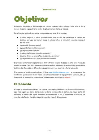 Memoria 2011
42
Objetivos
Biziplus es un proyecto de investigación con un objetivo claro: animar a usar más la bici y
menos el coche, especialmente en los desplazamientos diarios al trabajo.
Por el camino pretende encontrar respuestas a una serie de preguntas:
 ¿cuánto mejoran la salud y estado físico tras un año de trasladarse al trabajo en
bicicleta en lugar del coche? ¿baja el colesterol? ¿y el michelín? ¿cuánto mejora el
estado físico?
 ¿es posible llegar sin sudar?
 ¿y cuando hace mal tiempo, qué?
 ¿qué pasa con el tráfico?
 ¿cuál es el efecto en el medio ambiente?
 ¿cuánto dinero se ahorra? ¿se tarda más… o menos?
 ¿qué problemas hay? ¿qué posibles soluciones?
El proyecto comenzó en septiembre de 2010 y finalizó en julio de 2011, en total once meses de
mucha bicicleta. Cada 3 ó 4 meses se realizaron análisis médicos y de estado físico, y encuestas
de bienestar. Se probaron diferentes equipamientos: ropa para frío o lluvia, luces, etc.
El proyecto se ha ido recogiendo en el blog www.biziplus.blogspot.com , se comentaron las
incidencias y vicisitudes de los viajes, las valoraciones sobre el equipamiento utilizado, etc., y
finalmente se publican en este Informe los Resultados del Proyecto biziplus.
El recorrido
El trayecto entre Vitoria-Gasteiz y el Parque Tecnológico de Miñano es de unos 12 kilómetros,
algo más según qué barrio de la ciudad se toma como punto de partida. La mayor parte del
recorrido es llano o en ligera pendiente ascendente en la ida, y solamente al final hay un
repecho más fuerte. El gráfico siguiente muestra el perfil del recorrido.
 