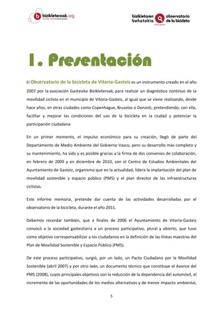 5
1. Presentación
El Observatorio de la bicicleta de Vitoria-Gasteiz es un instrumento creado en el año
2007 por la asociación Gasteizko Bizikleteroak, para realizar un diagnóstico continuo de la
movilidad ciclista en el municipio de Vitoria-Gasteiz, al igual que se viene realizando, desde
hace años, en otras ciudades como Copenhague, Bruselas o Donosti, pretendiendo, con ello,
facilitar y mejorar las condiciones del uso de la bicicleta en la ciudad y potenciar la
participación ciudadana.
En un primer momento, el impulso económico para su creación, llegó de parte del
Departamento de Medio Ambiente del Gobierno Vasco, pero su desarrollo más completo y
su mantenimiento, ha sido y es posible gracias a la firma de dos convenios de colaboración,
en febrero de 2009 y en diciembre de 2010, con el Centro de Estudios Ambientales del
Ayuntamiento de Gasteiz, organismo que en la actualidad, lidera la implantación del plan de
movilidad sostenible y espacio público (PMS) y el plan director de las infraestructuras
ciclistas.
Este informe memoria, pretende dar cuenta de las actividades desarrolladas por el
observatorio de la bicicleta, durante el año 2011.
Debemos recordar también, que a finales de 2006 el Ayuntamiento de Vitoria-Gasteiz
convocó a la sociedad gasteiztarra a un proceso participativo, plural y abierto, que tuvo
como objetivo corresponsabilizar a los ciudadanos en la definición de las líneas maestras del
Plan de Movilidad Sostenible y Espacio Público (PMS).
De este proceso participativo, surgió, por un lado, un Pacto Ciudadano por la Movilidad
Sostenible (abril 2007) y por otro lado, un documento técnico que constituye el Avance del
PMS (2008), cuyos principales objetivos son la reducción de la dependencia del automóvil, el
incremento de las oportunidades de los medios alternativos y de menor impacto ambiental,
 