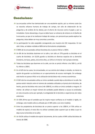 71
Conclusiones
Las encuestas online han demostrado ser una excelente opción, por su mínimo coste (no
se necesita esfuerzo humano de trabajo de campo, tan sólo de elaboración de las
preguntas y de análisis de los datos), por el ahorro de recursos como el papel, y por su
inmediatez. Como desventaja, el que se debe hacer un esfuerzo de síntesis en el diseño de
la encuesta, ya que al no realizarse trabajo de campo, con personal que pueda explicar las
preguntas, éstas deben ser muy concretas y sencillas.
La participación ha sido aceptable consiguiendo una muestra de 232 respuestas. En tan
sólo 5 días, se habían recibido el 80% de los formularios completados.
El 80% de los encuestados utilizan bicicletas de un precio inferior a 500 €.
Un 8% de las bicicletas duermen en la calle y tan sólo un 27% guarda su bicicleta en el
cuarto de bicicletas. Un 53,5% guarda su bicicleta en diversos espacios de su domicilio
(trasteros, terrazas, patios, etc) entre ellos, un 22% en el interior de la propia vivienda.
Todas las bicicletas que duermen en la calle, son de un precio inferior a los 500 €, y el 63
%, inferior a 200 €.
En el 62% de los casos, los encuestados, en sus centros de trabajo o estudio, no tienen la
opción de guardar sus bicicletas en un aparcamiento de acceso restringido. Sin embargo
este hecho no parece influir en la utilización de bicicletas más o menos económicas.
El 58 % de los encuestados utiliza un único candado cuando deja su bicicleta en la calle. No
parece existir relación entre el número de candados utilizados y el precio de la bicicleta, de
hecho, para las bicicletas más caras (>de 1000 €), se utiliza un único candado o ninguno. El
motivo de utilizar un mayor número de candados puede deberse a causas no analizadas
en esta encuesta como por ejemplo, la antigüedad de la bicicleta o experiencias de robos
anteriores
Un 50% afirma que el candado que les inspira mayor confianza es el modelo U rígida, sin
embargo, este modelo sólo es utilizado por el 18% (sólo o con otro modelo).
Entre los propietarios de bicicletas de un precio superior a los 1000 €, el 75% utiliza un
modelo de espiral, el resto dice no utilizar candado (cabe suponer que se deba a que no
deja nunca la bicicleta en la calle).
Un 34,5% utiliza el modelo de espiral únicamente, de los cuales el 84% utiliza bicicletas de
menos de 500€.
 