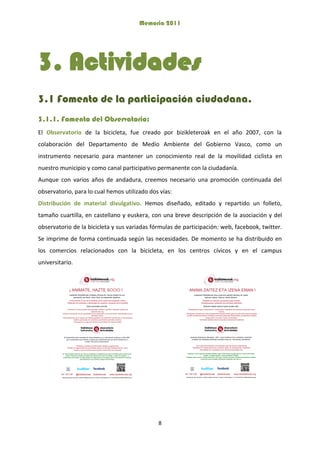 Memoria 2011
8
3. Actividades
3.1 Fomento de la participación ciudadana.
3.1.1. Fomento del Observatorio:
El Observatorio de la bicicleta, fue creado por bizikleteroak en el año 2007, con la
colaboración del Departamento de Medio Ambiente del Gobierno Vasco, como un
instrumento necesario para mantener un conocimiento real de la movilidad ciclista en
nuestro municipio y como canal participativo permanente con la ciudadanía.
Aunque con varios años de andadura, creemos necesario una promoción continuada del
observatorio, para lo cual hemos utilizado dos vías:
Distribución de material divulgativo. Hemos diseñado, editado y repartido un folleto,
tamaño cuartilla, en castellano y euskera, con una breve descripción de la asociación y del
observatorio de la bicicleta y sus variadas fórmulas de participación: web, facebook, twitter.
Se imprime de forma continuada según las necesidades. De momento se ha distribuido en
los comercios relacionados con la bicicleta, en los centros cívicos y en el campus
universitario.
 