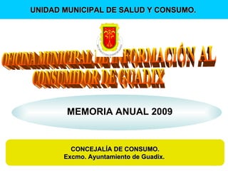 MEMORIA ANUAL 2009 CONCEJALÍA DE CONSUMO. Excmo. Ayuntamiento de Guadix.  UNIDAD MUNICIPAL DE SALUD Y CONSUMO.   OFICINA MUNICIPAL DE INFORMACIÓN AL  CONSUMIDOR DE GUADIX 