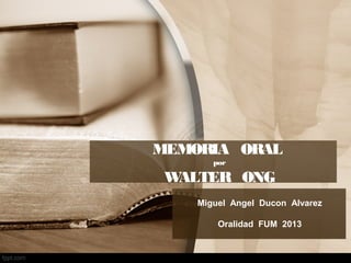 MEMORIA ORAL
por
WALTER ONG
Miguel Angel Ducon Alvarez
Oralidad FUM 2013
 
