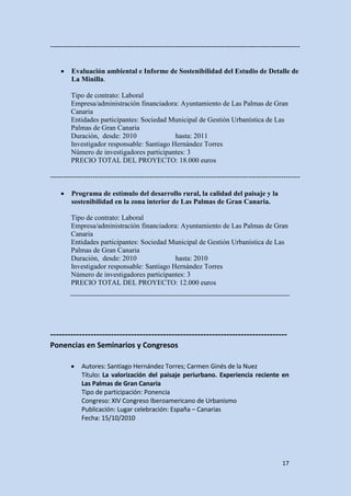----------------------------------------------------------------------------------------------------------


    •    Evaluación ambiental e Informe de Sostenibilidad del Estudio de Detalle de
         La Minilla.

        Tipo de contrato: Laboral
        Empresa/administración financiadora: Ayuntamiento de Las Palmas de Gran
        Canaria
        Entidades participantes: Sociedad Municipal de Gestión Urbanística de Las
        Palmas de Gran Canaria
        Duración, desde: 2010               hasta: 2011
        Investigador responsable: Santiago Hernández Torres
        Número de investigadores participantes: 3
        PRECIO TOTAL DEL PROYECTO: 18.000 euros

----------------------------------------------------------------------------------------------------------

    •    Programa de estímulo del desarrollo rural, la calidad del paisaje y la
         sostenibilidad en la zona interior de Las Palmas de Gran Canaria.

        Tipo de contrato: Laboral
        Empresa/administración financiadora: Ayuntamiento de Las Palmas de Gran
        Canaria
        Entidades participantes: Sociedad Municipal de Gestión Urbanística de Las
        Palmas de Gran Canaria
        Duración, desde: 2010               hasta: 2010
        Investigador responsable: Santiago Hernández Torres
        Número de investigadores participantes: 3
        PRECIO TOTAL DEL PROYECTO: 12.000 euros




----------------------------------------------------------------------------------
Ponencias en Seminarios y Congresos

        •    Autores: Santiago Hernández Torres; Carmen Ginés de la Nuez
             Título: La valorización del paisaje periurbano. Experiencia reciente en
             Las Palmas de Gran Canaria
             Tipo de participación: Ponencia
             Congreso: XIV Congreso Iberoamericano de Urbanismo
             Publicación: Lugar celebración: España – Canarias
             Fecha: 15/10/2010




                                                                                                  17
 