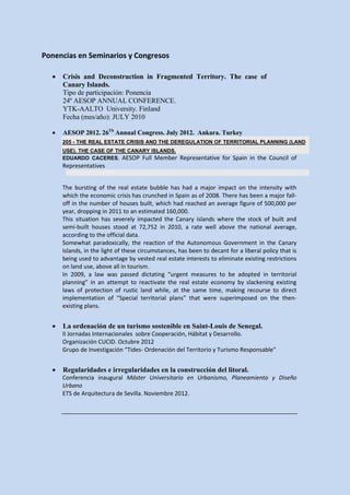 Ponencias en Seminarios y Congresos

  •   Crisis and Deconstruction in Fragmented Territory. The case of
      Canary Islands.
      Tipo de participación: Ponencia
      24º AESOP ANNUAL CONFERENCE.
      YTK-AALTO University. Finland
      Fecha (mes/año): JULY 2010

  •   AESOP 2012. 26Th Annual Congress. July 2012. Ankara. Turkey
      205 - THE REAL ESTATE CRISIS AND THE DEREGULATION OF TERRITORIAL PLANNING (LAND
      USE). THE CASE OF THE CANARY ISLANDS.
      EDUARDO CACERES. AESOP Full Member            Representative for Spain in the Council of
      Representatives


      The bursting of the real estate bubble has had a major impact on the intensity with
      which the economic crisis has crunched in Spain as of 2008. There has been a major fall-
      off in the number of houses built, which had reached an average figure of 500,000 per
      year, dropping in 2011 to an estimated 160,000.
      This situation has severely impacted the Canary islands where the stock of built and
      semi-built houses stood at 72,752 in 2010, a rate well above the national average,
      according to the official data.
      Somewhat paradoxically, the reaction of the Autonomous Government in the Canary
      Islands, in the light of these circumstances, has been to decant for a liberal policy that is
      being used to advantage by vested real estate interests to eliminate existing restrictions
      on land use, above all in tourism.
      In 2009, a law was passed dictating “urgent measures to be adopted in territorial
      planning” in an attempt to reactivate the real estate economy by slackening existing
      laws of protection of rustic land while, at the same time, making recourse to direct
      implementation of “Special territorial plans” that were superimposed on the then-
      existing plans.


  •   La ordenación de un turismo sostenible en Saint-Louis de Senegal.
      II Jornadas Internacionales sobre Cooperación, Hábitat y Desarrollo.
      Organización CUCID. Octubre 2012
      Grupo de Investigación “Tides- Ordenación del Territorio y Turismo Responsable”


  •   Regularidades e irregularidades en la construcción del litoral.
      Conferencia inaugural Máster Universitario en Urbanismo, Planeamiento y Diseño
      Urbano
      ETS de Arquitectura de Sevilla. Noviembre 2012.
 