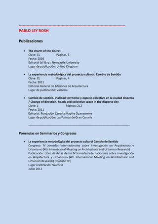 ----------------------------------------------------------------------------------
PABLO LEY BOSH

Publicaciones

   •   The charm of the discret
       Clave: CL               Páginas, 5
       Fecha: 2010
       Editorial (si libro): Newcastle University
       Lugar de publicación: United Kingdom

   •   La experiencia metodológica del proyecto cultural. Cambio de Sentido
       Clave: CL             Páginas, 4
       Fecha: 2011
       Editorial General de Ediciones de Arquitectura
       Lugar de publicación: Valencia

   •   Cambio de sentido. Vialidad territorial y espacio colectivo en la ciudad dispersa
       / Change of direction. Roads and collective space in the disperse city
       Clave: L                     Páginas: 212
       Fecha: 2011
       Editorial: Fundación Canaria Mapfre Guanarteme
       Lugar de publicación: Las Palmas de Gran Canaria

       --------------------------------------------------------------------------------------------------------

Ponencias en Seminarios y Congresos

   •   La experiencia metodológica del proyecto cultural Cambio de Sentido
       Congreso: IV Jornadas Internacionales sobre Investigación en Arquitectura y
       Urbanismo (4th Internacional Meeting on Architectural and Urbanism Research)
       Publicación: Libro de Actas de las IV Jornadas internacionales sobre investigación
       en Arquitectura y Urbanismo (4th Internacional Meeting on Architectural and
       Urbanism Research) (formato CD)
       Lugar celebración: Valencia
       Junio 2011
 