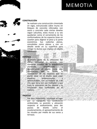 MEMOTIACONSTRUCCIÓN	Se realizara una construcción cimentada en vigas, estructurada sobre muros en bloques de concreto reforzados con acero y concreto cada ciertas dovelas según calculista, estos muros a su ves quedarían como el cerramiento de los conformadores de los espacios losas en casetón para aligerar el peso y la parte económica. Sus cubiertas planas, concebidas como planas y con un detalle verde en su superficie para mitigar la dureza que implica un objeto construido.ESTÉTICA	el diseño parte de la utilización del plano horizontal y vertical, con elemento creador de la arquitectura planteada, simplificando y denominando el objeto como algo minimalista, por su forma, la modulación de los espacios que es punto clave en el diseño para crear espacios proporcionales y aprovechables, con un modulo de 1.60 mts que varia con sus múltiplos y que hace la colocación de los objetos y la circulación muy confortable en el espacio.PROCESO	fue muy importante, reconocer el lugar por su topografía sus condiciones ambientales su posición y ubicación respecto al asoleamiento, para dar pautas de diseño como el escalonamiento, el aprovechamiento de las visuales por medio de sus vanos y terrazas.