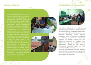 Conexión a Internet Entrega de Nuevas Computadoras
Data Lab fue adjudicada por el MEC con la
licitación para la provisión y mantenimiento
por 2 años de 4.335 computadoras portá�les
para nuevos beneﬁciarios del programa. Las
netbooks entregadas, marca Houston
Computers, �enen caracterís�cas similares a
las u�lizadas anteriormente dentro del
proyecto. Las mismas cuentan con una
plataforma educa�va de so�ware libre
denominada Sugar. Una netbook es una
computadora portá�l de bajo costo y
dimensiones reducidas, ideal para uso
educa�vo en niños y escuelas.
El equipo de implementación de Paraguay
Educa coordinó el proceso de entrega de las
mismas y realizó talleres para padres sobre el
uso y cuidado de las mismas.
El 21 de Marzo en la Escuela N° 201 Tte.
Aquino se realizó el acto de ﬁrma de
convenio entre Paraguay Educa y la
ﬁrma Personal, renovando el Acuerdo
de Cooperación vigente desde el 2009
para dar con�nuidad al servicio de
conec�vidad a Internet a las escuelas
de Caacupé hasta diciembre del 2019.
A través de este servicio, los estudiantes
y docentes de las 35 escuelas de
Caacupé �enen una herramienta
fundamental de información y conexión
al mundo que sigue mejorando los
procesos de enseñanza y aprendizaje y
profundiza los mecanismos tendientes
a lograr un mayor acceso a las
tecnologías de la información.
Personal Paraguay ha desarrollado y
sigue poniendo a disposición de
Paraguay Educa y las escuelas del
distrito una señal de internet con un
ancho de banda de hasta 4MB
garan�zados y soporte técnico,
disponible en cada colegio cubierto
bajo el programa Modelo 1 a 1.
 