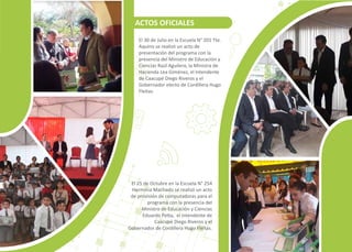 El 30 de Julio en la Escuela N° 201 Tte.
Aquino se realizó un acto de
presentación del programa con la
presencia del Ministro de Educación y
Ciencias Raúl Aguilera, la Ministra de
Hacienda Lea Giménez, el Intendente
de Caacupé Diego Riveros y el
Gobernador electo de Cordillera Hugo
Fleitas.
El 25 de Octubre en la Escuela N° 254
Herminia Machado se realizó un acto
de provisión de computadoras para el
programa con la presencia del
Ministro de Educación y Ciencias
Eduardo Pe�a, el Intendente de
Caacupé Diego Riveros y el
Gobernador de Cordillera Hugo Fleitas.
ACTOS OFICIALES
 