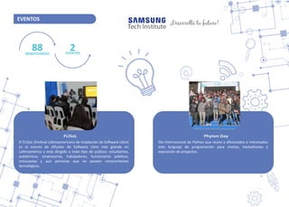 ESCUELAS DOCENTES
EVENTOS
88BENEFICIARIOS
2EVENTOS
FLISoL
El FLISoL (Fes�val La�noamericano de Instalación de So�ware Libre)
es el evento de difusión de So�ware Libre más grande en
La�noamérica y está dirigido a todo �po de público: estudiantes,
académicos, empresarios, trabajadores, funcionarios públicos,
entusiastas y aun personas que no poseen conocimientos
tecnológicos.
Phyton Day
Día Internacional de Python que reúne a aﬁcionados e interesados
este lenguaje de programación para charlas, hackathones y
exposición de proyectos.
¡Desarrollá tu futuro!
 
