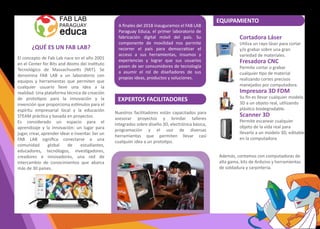 El concepto de Fab Lab nace en el año 2001
en el Center for Bits and Atoms del Ins�tuto
Tecnológico de Massachuse�s (MIT). Se
denomina FAB LAB a un laboratorio con
equipos y herramientas que permiten que
cualquier usuario lleve una idea a la
realidad. Una plataforma técnica de creación
de proto�pos para la innovación y la
invención que proporciona es�mulos para el
espíritu empresarial local y la educación
STEAM prác�ca y basada en proyectos.
Es considerado un espacio para el
aprendizaje y la innovación: un lugar para
jugar, crear, aprender idear e inventar. Ser un
FAB LAB signiﬁca conectarse a una
comunidad global de estudiantes,
educadores, tecnólogos, inves�gadores,
creadores e innovadores, una red de
intercambio de conocimientos que abarca
más de 30 países.
Cortadora Láser
U�liza un rayo láser para cortar
y/o grabar sobre una gran
variedad de materiales.
Fresadora CNC
Permite cortar o grabar
cualquier �po de material
realizando cortes precisos
manejados por computadora.
Impresora 3D FDM
Su ﬁn es llevar cualquier modelo
3D a un objeto real, u�lizando
plás�co biodegradable.
Scanner 3D
Permite escanear cualquier
objeto de la vida real para
llevarlo a un modelo 3D, editable
en la computadora.
Nuestros facilitadores están capacitados para
asesorar proyectos y brindar talleres
integrados sobre diseño 3D, electrónica básica,
programación y el uso de diversas
herramientas que permiten llevar casi
cualquier idea a un proto�po.
Además, contamos con computadoras de
alta gama, kits de Arduino y herramientas
de soldadura y carpintería.
FAB LAB PARAGUAY EDUCA
¿QUÉ ES UN FAB LAB?
EXPERTOS FACILITADORES
EQUIPAMIENTO
A ﬁnales del 2018 inauguramos el FAB LAB
Paraguay Educa, el primer laboratorio de
fabricación digital móvil del país. Su
componente de movilidad nos permite
recorrer el país para democra�zar el
acceso a sus herramientas, insumos y
experiencias y lograr que sus usuarios
pasen de ser consumidores de tecnología
a asumir el rol de diseñadores de sus
propias ideas, productos y soluciones.
 