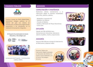 Lanzamiento del Proyecto - 3 de diciembre
– Ediﬁcio ITAIPU
COLEGIOS PÚBLICOS
Realizamos talleres introductorios a la
Fabricación Digital en dis�ntas modalidades
para niños, jóvenes y adultos.
- Modelado e Impresión 3D
- Robó�ca con Arduino
- Fresado en Madera
- Diseño y Fabricación de Placas Electrónicas
- Corte Láser
ASESORÍA
DIFUSIÓN
CAPACITACIÓN Y ENSEÑANZA
SERVICIOS
Alquiler del FAB LAB Móvil para
demostraciones interac�vas, laboratorio
abierto al público, charlas y exposiciones.
Asesoría FAB LAB para montaje de laboratorios
de fabricación y espacios maker.
El Proyecto fue declarado de interés
Educa�vo y Tecnológico por
Gracias al apoyo de ITAIPU BINACIONAL,
recorremos colegios públicos en el
interior del país con talleres de
introducción a la fabricación digital donde
asesoramos a los estudiantes en la
realización de proyectos integrados.
Primeros Talleres de
Fabricación Digital realizados
en diciembre del 2018 en el
Centro Cultural Melodía y en
el Centro Tecnológico
Serranía
 