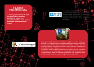 Para el desarrollo de las clases trabajamos en
conjunto con el Bri�sh Council, un ins�tuto
cultural público cuya misión es difundir el
conocimiento de la lengua inglesa y su cultura
mediante la formación y otras ac�vidades
educa�vas.
INGLÉS POR
VIDEOCONFERENCIA
Es el programa del Plan Ceibal para la enseñanza de Inglés que combina pedagogía y
tecnología. Los estudiantes toman clase semanalmente con un docente de la lengua
extranjera a través del sistema de videoconferencia instalado en el centro educa�vo.
Los docentes remotos trabajan desde Uruguay y desde países como Argen�na, Gran
Bretaña, Estados Unidos o Filipinas.
En Primaria, el proyecto se apoya en el trabajo de los maestros de clase, que pueden
no saber inglés pero que están dispuestos y mo�vados a aprender con sus estudiantes.
En Educación Media, donde hay profesores de inglés en las aulas, el trabajo se centra
en las destrezas de la oralidad a través del programa Conversa�on Class.
Más info en ingles.ceibal.edu.uy
La tecnología y metodología de Inglés
por Videoconferencia brinda la
posibilidad de avanzar en el
aprendizaje del idioma través de clases
dictadas por profesores en forma
remota.
 