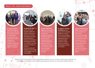 INGLÉS POR VIDEOCONFERENCIA
Esperamos que esta experiencia y sus aprendizajes pueden servir en un futuro próximo para plantear una
solución con tecnología a las barreras de aprendizaje de idiomas en las escuelas públicas del país.
En mayo del 2017, el
equipo de Paraguay
Educa viaja al Foro de
Innovación Educa�va
en Montevideo -
Uruguay por los 10
años de Plan Ceibal y
establece los
contactos para
realizar un piloto del
programa Ceibal en
Inglés en Paraguay.
En agosto del 2017, un
primer piloto del
programa Inglés por
Videoconferencia se
realiza en el Centro
Tecnológico Serranía.
Se desarrollaron 4
clases de nivel básico a
estudiantes de entre
13 y 15 años. Con esta
prueba se veriﬁca el
correcto
funcionamiento del
programa, tanto desde
lo tecnológico como lo
metodológico.
El 16 de agosto del
2018, con la presencia
de la Baronesa Gloria
Hooper y el
Embajador Británico
Ma�hew Hedges, en
las oﬁcinas de
Paraguay Educa, se
lanza oﬁcialmente el
proyecto. Para el
lanzamiento se hace
un contacto en vivo
entre Asunción,
Buenos Aires y
Caacupé.
De agosto a octubre
del 2018 gracias al
apoyo de la Embajada
Británica, 6 cursos
fueron desarrollados
en la Escuela Nº 6715
Sagrada Familia, la
Escuela Nº 3430
Presbítero Daniel
Escurra y el Centro
Tecnológico Serranía
en Caacupé.
El 6 de noviembre del
2018, con la presencia
de autoridades del
MEC y de la
comunidad educa�va
de Caacupé se realizó
un evento de clausura
del proyecto en el
CTS. Un total de 137
estudiantes de 10 a
15 años fueron
reconocidos por
culminar las 54 horas
del curso de nivel
básico.
 