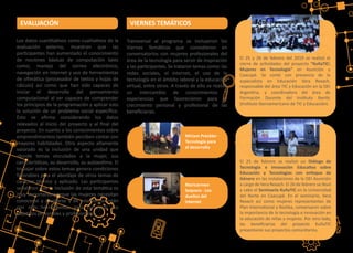 Los datos cuan�ta�vos como cualita�vos de la
evaluación externa, muestran que las
par�cipantes han aumentado el conocimiento
de nociones básicas de computación tales
como; manejo del correo electrónico,
navegación en internet y uso de herramientas
de oﬁmá�ca (procesador de textos y hojas de
cálculo) así como que han sido capaces de
iniciar el desarrollo del pensamiento
computacional al ser capaces de comprender
los principios de la programación y aplicar esto
la solución de un problema social especíﬁco.
Esto se aﬁrma considerando los datos
relevados al inicio del proyecto y al ﬁnal del
proyecto. En cuanto a los conocimientos sobre
emprendimientos también perciben contar con
mayores habilidades. Otro aspecto altamente
valorado es la inclusión de una unidad que
aborde temas vinculados a la mujer, sus
caracterís�cas, su desarrollo, su autoes�ma. El
trabajar sobre estos temas genera condiciones
favorables para el abordaje de otros temas de
carácter técnico y aplicado. Las par�cipantes
señalaron que la inclusión de esta temá�ca es
muy importante porque las mujeres necesitan
conocerse y aceptarse y de esta forma están
con más herramientas para concretar sus
obje�vos personales y profesionales.
Transversal al programa se incluyeron los
Viernes Temá�cos que consis�eron en
conversatorios con mujeres profesionales del
área de la tecnología para servir de inspiración
a las par�cipantes. Se trataron temas como: las
redes sociales, el internet, el uso de la
tecnología en el ámbito laboral y la educación
virtual, entre otros. A través de ello se realizó
un intercambio de conocimientos y
experiencias que favorecieron para el
crecimiento personal y profesional de las
beneﬁciarias.
VIERNES TEMÁTICOSEVALUACIÓN
El 25 y 26 de febrero del 2019 se realizó el
cierre de ac�vidades del proyecto “KuñaTIC:
Mujeres en Tecnología” en Asunción y
Caacupé. Se contó con presencia de la
especialista en Educación Vera Rexach,
responsable del área TIC y Educación en la OEI
Argen�na, y coordinadora del área de
Formación Docente del Ins�tuto Iber�c
(Ins�tuto Iberoamericano de TIC y Educación).
El 25 de febrero se realizó un Diálogo de
Tecnología e Innovación Educa�va sobre
Educación y Tecnologías con enfoque de
Género en las instalaciones de la OEI Asunción
a cargo de Vera Rexach. El 26 de febrero se llevó
a cabo el Seminario KuñaTIC en la Universidad
del Norte en Caacupé. En el seminario, Vera
Rexach así como mujeres representantes de
Plan Interna�onal y Roshka, conversaron sobre
la importancia de la tecnología e innovación en
la educación de niñas y mujeres. Por otro lado,
las beneﬁciarias del proyecto KuñaTIC
presentaron sus proyectos comunitarios.
Míriam Preckler -
Tecnología para
el desarrollo
Maricarmen
Sequera - Los
dueños del
Internet
 